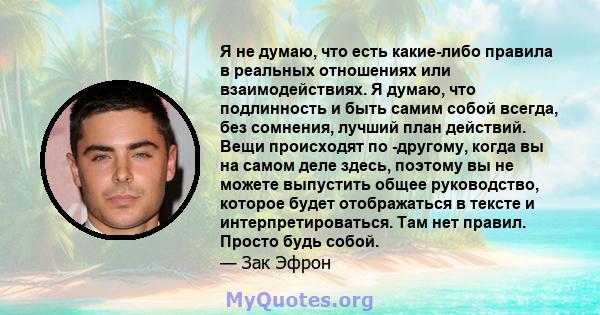 Я не думаю, что есть какие-либо правила в реальных отношениях или взаимодействиях. Я думаю, что подлинность и быть самим собой всегда, без сомнения, лучший план действий. Вещи происходят по -другому, когда вы на самом