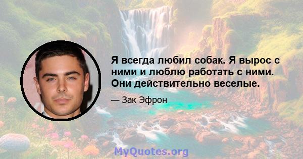 Я всегда любил собак. Я вырос с ними и люблю работать с ними. Они действительно веселые.