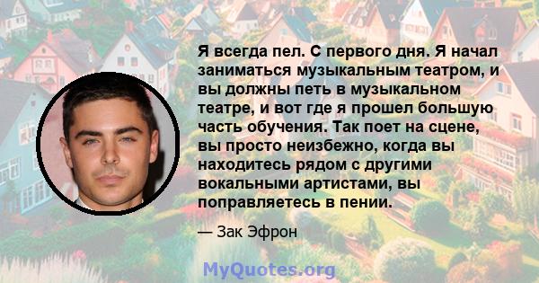 Я всегда пел. С первого дня. Я начал заниматься музыкальным театром, и вы должны петь в музыкальном театре, и вот где я прошел большую часть обучения. Так поет на сцене, вы просто неизбежно, когда вы находитесь рядом с