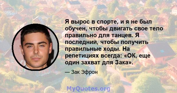 Я вырос в спорте, и я не был обучен, чтобы двигать свое тело правильно для танцев. Я последний, чтобы получить правильные ходы. На репетициях всегда: «ОК, еще один захват для Зака».