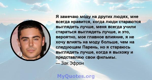 Я замечаю моду на других людях, мне всегда нравится, когда люди стараются выглядеть лучше, меня всегда учили стараться выглядеть лучше, и это, вероятно, мое главное влияние, я не хочу влиять на моду больше, чем на