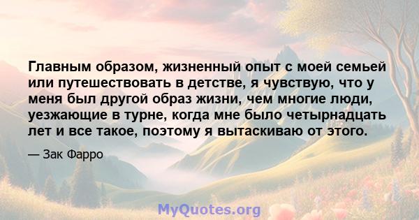 Главным образом, жизненный опыт с моей семьей или путешествовать в детстве, я чувствую, что у меня был другой образ жизни, чем многие люди, уезжающие в турне, когда мне было четырнадцать лет и все такое, поэтому я