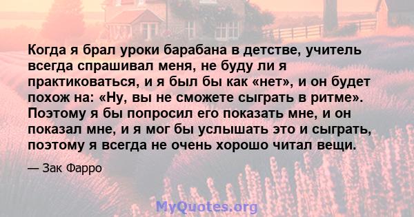 Когда я брал уроки барабана в детстве, учитель всегда спрашивал меня, не буду ли я практиковаться, и я был бы как «нет», и он будет похож на: «Ну, вы не сможете сыграть в ритме». Поэтому я бы попросил его показать мне,