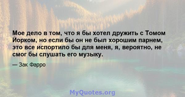 Мое дело в том, что я бы хотел дружить с Томом Йорком, но если бы он не был хорошим парнем, это все испортило бы для меня, я, вероятно, не смог бы слушать его музыку.