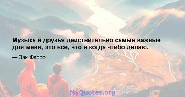 Музыка и друзья действительно самые важные для меня, это все, что я когда -либо делаю.