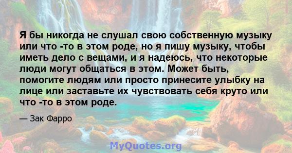 Я бы никогда не слушал свою собственную музыку или что -то в этом роде, но я пишу музыку, чтобы иметь дело с вещами, и я надеюсь, что некоторые люди могут общаться в этом. Может быть, помогите людям или просто принесите 