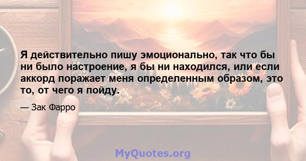 Я действительно пишу эмоционально, так что бы ни было настроение, я бы ни находился, или если аккорд поражает меня определенным образом, это то, от чего я пойду.