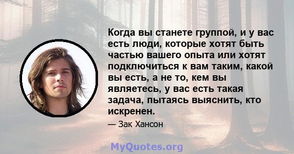 Когда вы станете группой, и у вас есть люди, которые хотят быть частью вашего опыта или хотят подключиться к вам таким, какой вы есть, а не то, кем вы являетесь, у вас есть такая задача, пытаясь выяснить, кто искренен.