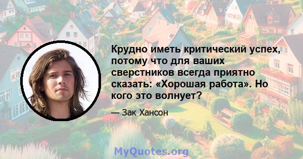 Крудно иметь критический успех, потому что для ваших сверстников всегда приятно сказать: «Хорошая работа». Но кого это волнует?