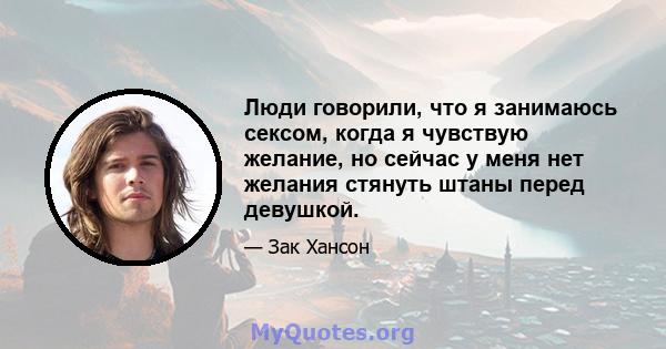 Люди говорили, что я занимаюсь сексом, когда я чувствую желание, но сейчас у меня нет желания стянуть штаны перед девушкой.