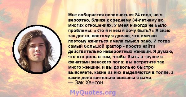 Мне собирается исполниться 24 года, но я, вероятно, ближе к среднему 34-летнему во многих отношениях. У меня никогда не было проблемы: «Кто я и кем я хочу быть?» Я знаю так долго, поэтому я думаю, что именно поэтому