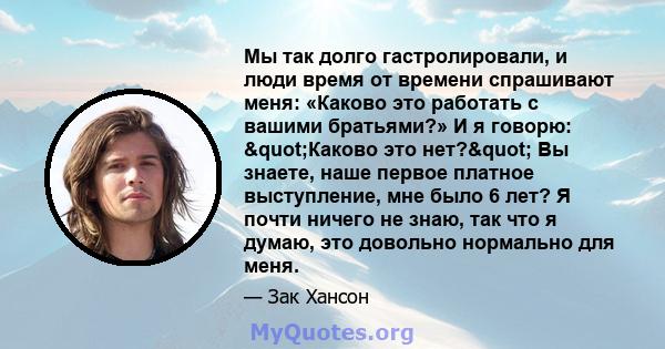 Мы так долго гастролировали, и люди время от времени спрашивают меня: «Каково это работать с вашими братьями?» И я говорю: "Каково это нет?" Вы знаете, наше первое платное выступление, мне было 6 лет? Я почти