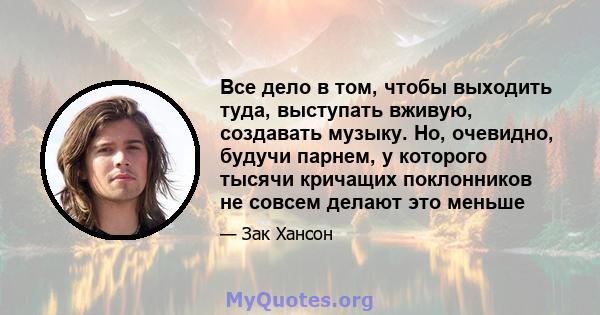 Все дело в том, чтобы выходить туда, выступать вживую, создавать музыку. Но, очевидно, будучи парнем, у которого тысячи кричащих поклонников не совсем делают это меньше