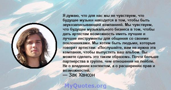 Я думаю, что для нас мы не чувствуем, что будущее музыки находится в том, чтобы быть звукозаписывающей компанией. Мы чувствуем, что будущее музыкального бизнеса в том, чтобы дать артистам возможность иметь лучшие и