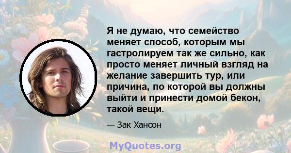 Я не думаю, что семейство меняет способ, которым мы гастролируем так же сильно, как просто меняет личный взгляд на желание завершить тур, или причина, по которой вы должны выйти и принести домой бекон, такой вещи.