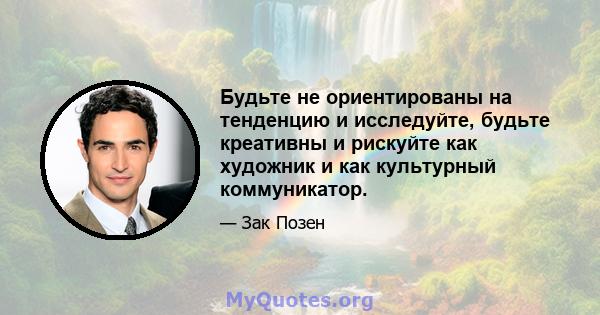 Будьте не ориентированы на тенденцию и исследуйте, будьте креативны и рискуйте как художник и как культурный коммуникатор.