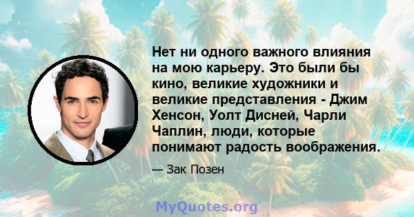 Нет ни одного важного влияния на мою карьеру. Это были бы кино, великие художники и великие представления - Джим Хенсон, Уолт Дисней, Чарли Чаплин, люди, которые понимают радость воображения.