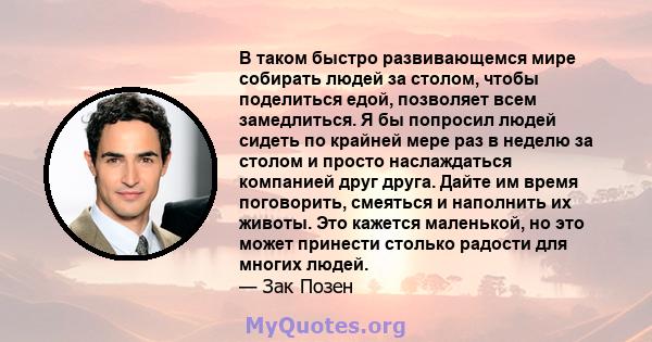 В таком быстро развивающемся мире собирать людей за столом, чтобы поделиться едой, позволяет всем замедлиться. Я бы попросил людей сидеть по крайней мере раз в неделю за столом и просто наслаждаться компанией друг