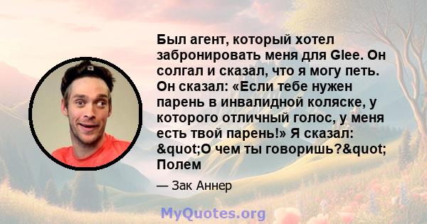 Был агент, который хотел забронировать меня для Glee. Он солгал и сказал, что я могу петь. Он сказал: «Если тебе нужен парень в инвалидной коляске, у которого отличный голос, у меня есть твой парень!» Я сказал: "О