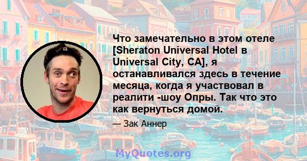 Что замечательно в этом отеле [Sheraton Universal Hotel в Universal City, CA], я останавливался здесь в течение месяца, когда я участвовал в реалити -шоу Опры. Так что это как вернуться домой.