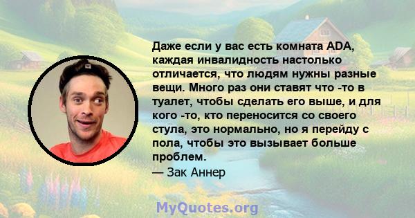 Даже если у вас есть комната ADA, каждая инвалидность настолько отличается, что людям нужны разные вещи. Много раз они ставят что -то в туалет, чтобы сделать его выше, и для кого -то, кто переносится со своего стула,