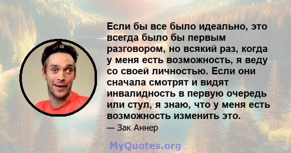 Если бы все было идеально, это всегда было бы первым разговором, но всякий раз, когда у меня есть возможность, я веду со своей личностью. Если они сначала смотрят и видят инвалидность в первую очередь или стул, я знаю,