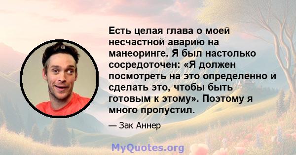 Есть целая глава о моей несчастной аварию на манеоринге. Я был настолько сосредоточен: «Я должен посмотреть на это определенно и сделать это, чтобы быть готовым к этому». Поэтому я много пропустил.