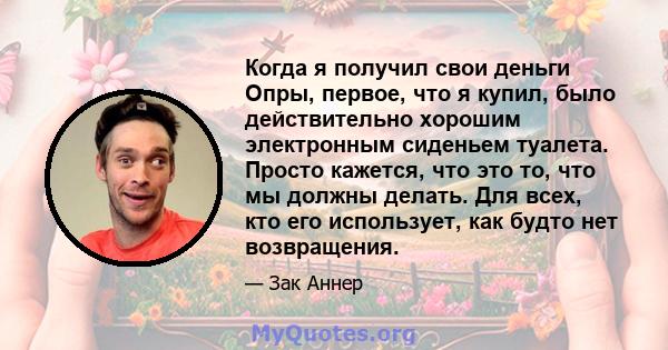 Когда я получил свои деньги Опры, первое, что я купил, было действительно хорошим электронным сиденьем туалета. Просто кажется, что это то, что мы должны делать. Для всех, кто его использует, как будто нет возвращения.