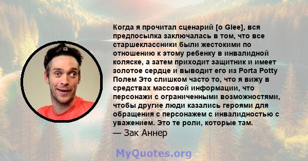 Когда я прочитал сценарий [о Glee], вся предпосылка заключалась в том, что все старшеклассники были жестокими по отношению к этому ребенку в инвалидной коляске, а затем приходит защитник и имеет золотое сердце и выводит 