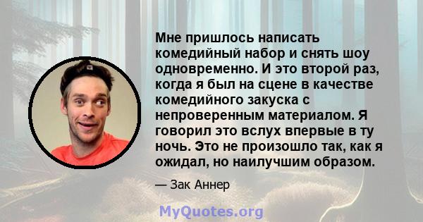 Мне пришлось написать комедийный набор и снять шоу одновременно. И это второй раз, когда я был на сцене в качестве комедийного закуска с непроверенным материалом. Я говорил это вслух впервые в ту ночь. Это не произошло