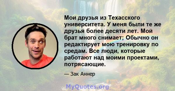 Мои друзья из Техасского университета. У меня были те же друзья более десяти лет. Мой брат много снимает; Обычно он редактирует мою тренировку по средам. Все люди, которые работают над моими проектами, потрясающие.