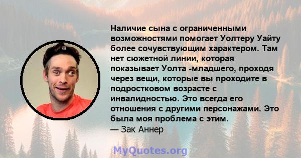 Наличие сына с ограниченными возможностями помогает Уолтеру Уайту более сочувствующим характером. Там нет сюжетной линии, которая показывает Уолта -младшего, проходя через вещи, которые вы проходите в подростковом