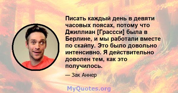 Писать каждый день в девяти часовых поясах, потому что Джиллиан [Грассси] была в Берлине, и мы работали вместе по скайпу. Это было довольно интенсивно. Я действительно доволен тем, как это получилось.