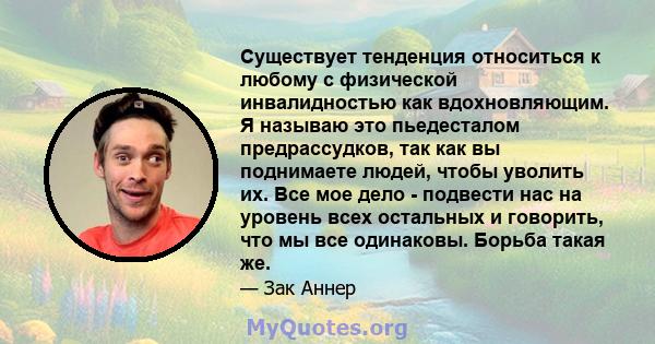 Существует тенденция относиться к любому с физической инвалидностью как вдохновляющим. Я называю это пьедесталом предрассудков, так как вы поднимаете людей, чтобы уволить их. Все мое дело - подвести нас на уровень всех