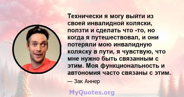 Технически я могу выйти из своей инвалидной коляски, ползти и сделать что -то, но когда я путешествовал, и они потеряли мою инвалидную коляску в пути, я чувствую, что мне нужно быть связанным с этим. Моя