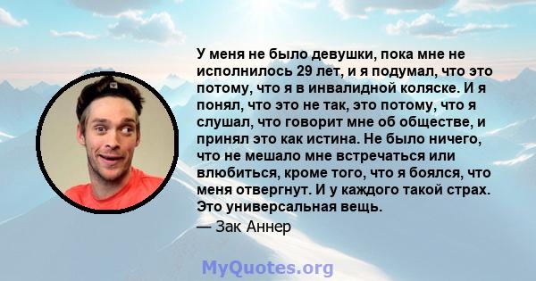 У меня не было девушки, пока мне не исполнилось 29 лет, и я подумал, что это потому, что я в инвалидной коляске. И я понял, что это не так, это потому, что я слушал, что говорит мне об обществе, и принял это как истина. 