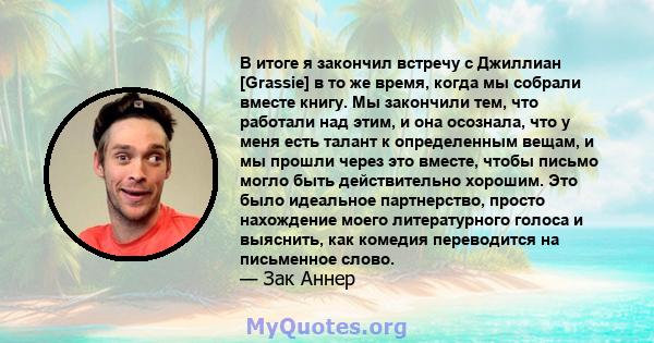 В итоге я закончил встречу с Джиллиан [Grassie] в то же время, когда мы собрали вместе книгу. Мы закончили тем, что работали над этим, и она осознала, что у меня есть талант к определенным вещам, и мы прошли через это