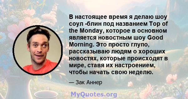 В настоящее время я делаю шоу соул -блин под названием Top of the Monday, которое в основном является новостным шоу Good Morning. Это просто глупо, рассказываю людям о хороших новостях, которые происходят в мире, ставя