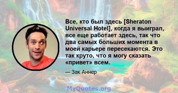 Все, кто был здесь [Sheraton Universal Hotel], когда я выиграл, все еще работает здесь, так что два самых больших момента в моей карьере пересекаются. Это так круто, что я могу сказать «привет» всем.