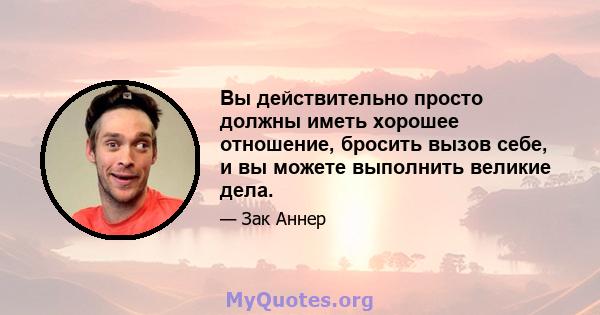 Вы действительно просто должны иметь хорошее отношение, бросить вызов себе, и вы можете выполнить великие дела.