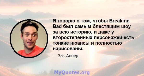 Я говорю о том, чтобы Breaking Bad был самым блестящим шоу за всю историю, и даже у второстепенных персонажей есть тонкие нюансы и полностью нарисованы.