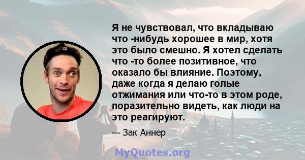 Я не чувствовал, что вкладываю что -нибудь хорошее в мир, хотя это было смешно. Я хотел сделать что -то более позитивное, что оказало бы влияние. Поэтому, даже когда я делаю голые отжимания или что-то в этом роде,