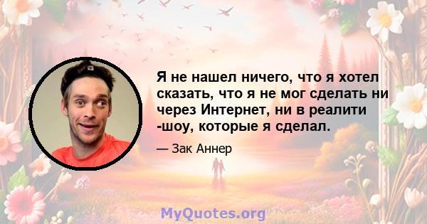 Я не нашел ничего, что я хотел сказать, что я не мог сделать ни через Интернет, ни в реалити -шоу, которые я сделал.