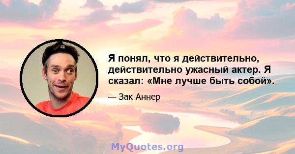 Я понял, что я действительно, действительно ужасный актер. Я сказал: «Мне лучше быть собой».