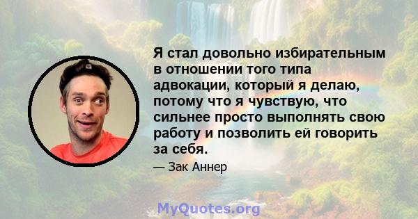 Я стал довольно избирательным в отношении того типа адвокации, который я делаю, потому что я чувствую, что сильнее просто выполнять свою работу и позволить ей говорить за себя.