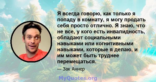 Я всегда говорю, как только я попаду в комнату, я могу продать себя просто отлично. Я знаю, что не все, у кого есть инвалидность, обладают социальными навыками или когнитивными навыками, которые я делаю, и им может быть 