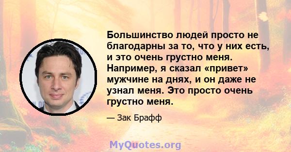 Большинство людей просто не благодарны за то, что у них есть, и это очень грустно меня. Например, я сказал «привет» мужчине на днях, и он даже не узнал меня. Это просто очень грустно меня.