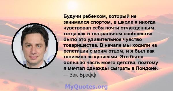 Будучи ребенком, который не занимался спортом, в школе я иногда чувствовал себя почти отчужденным, тогда как в театральном сообществе было это удивительное чувство товарищества. В начале мы ходили на репетиции с моим