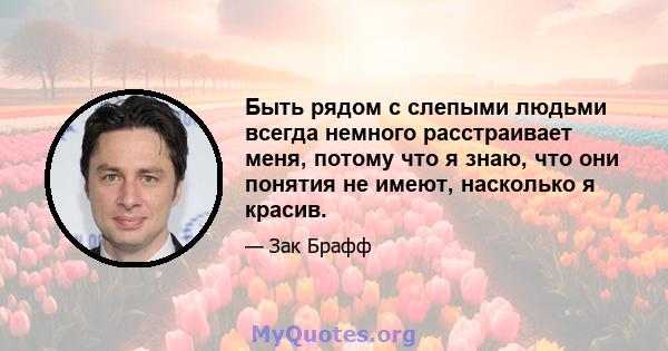 Быть рядом с слепыми людьми всегда немного расстраивает меня, потому что я знаю, что они понятия не имеют, насколько я красив.