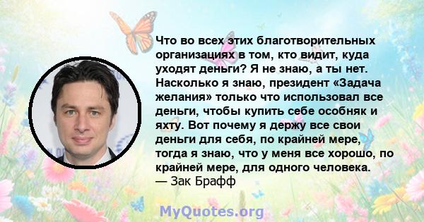 Что во всех этих благотворительных организациях в том, кто видит, куда уходят деньги? Я не знаю, а ты нет. Насколько я знаю, президент «Задача желания» только что использовал все деньги, чтобы купить себе особняк и